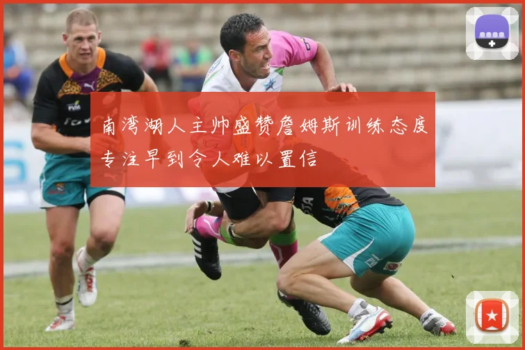 南湾湖人主帅盛赞詹姆斯训练态度专注早到令人难以置信