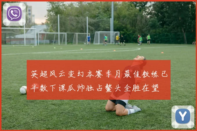 英超风云变幻本赛季月最佳教练已半数下课瓜帅独占鳌头全胜在望