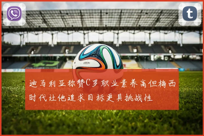 迪马利亚称赞C罗职业素养高但梅西时代让他追求目标更具挑战性
