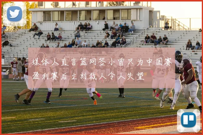 媒体人直言篮网签小曾只为中国赛盈利赛后立刻裁人令人失望