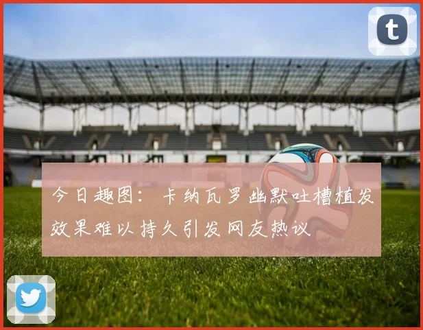 今日趣图：卡纳瓦罗幽默吐槽植发效果难以持久引发网友热议