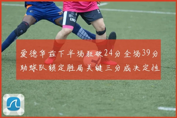 爱德华兹下半场狂砍24分全场39分助球队锁定胜局关键三分成决定性因素