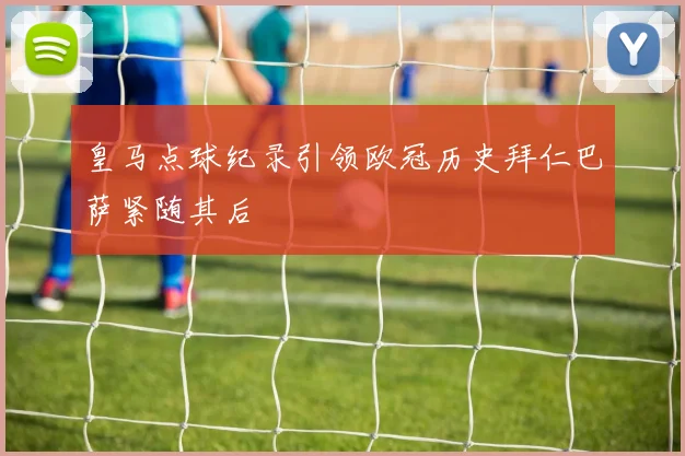皇马点球纪录引领欧冠历史拜仁巴萨紧随其后