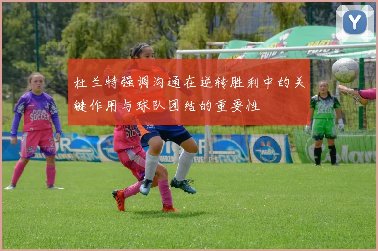 杜兰特强调沟通在逆转胜利中的关键作用与球队团结的重要性