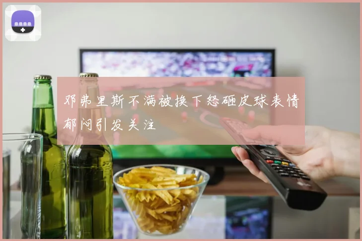 邓弗里斯不满被换下怒砸皮球表情郁闷引发关注